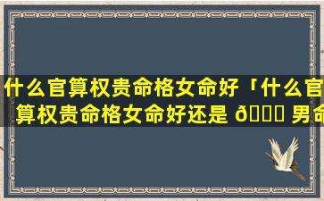 什么官算权贵命格女命好「什么官算权贵命格女命好还是 🐟 男命」